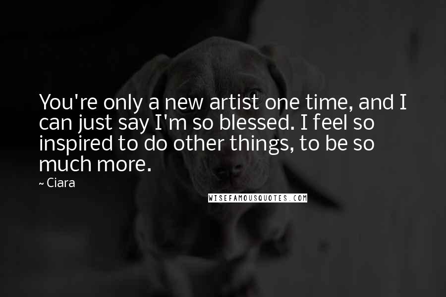 Ciara Quotes: You're only a new artist one time, and I can just say I'm so blessed. I feel so inspired to do other things, to be so much more.