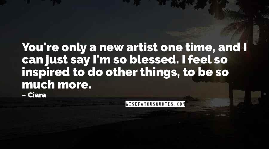 Ciara Quotes: You're only a new artist one time, and I can just say I'm so blessed. I feel so inspired to do other things, to be so much more.