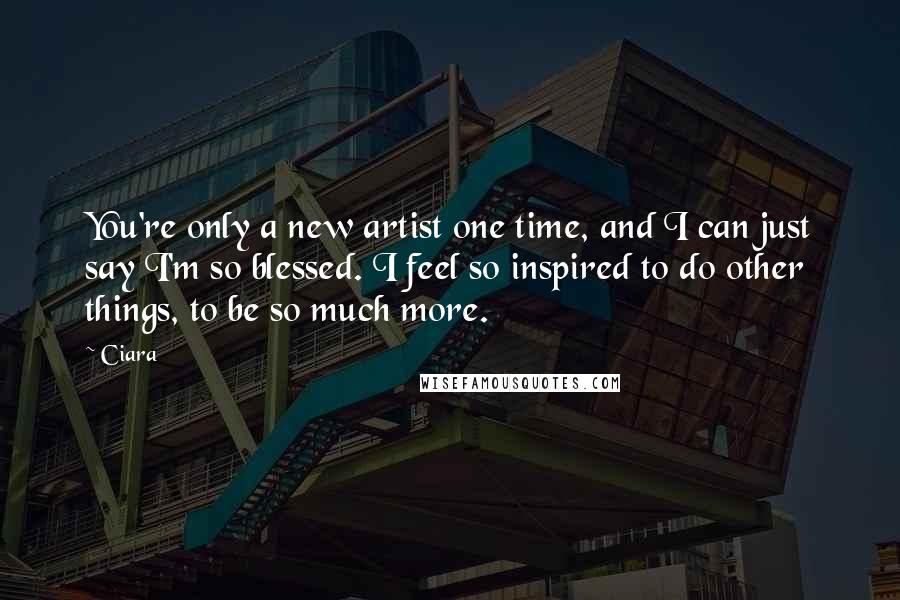 Ciara Quotes: You're only a new artist one time, and I can just say I'm so blessed. I feel so inspired to do other things, to be so much more.