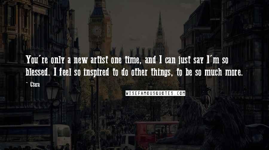 Ciara Quotes: You're only a new artist one time, and I can just say I'm so blessed. I feel so inspired to do other things, to be so much more.