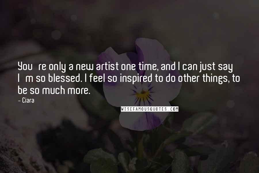 Ciara Quotes: You're only a new artist one time, and I can just say I'm so blessed. I feel so inspired to do other things, to be so much more.