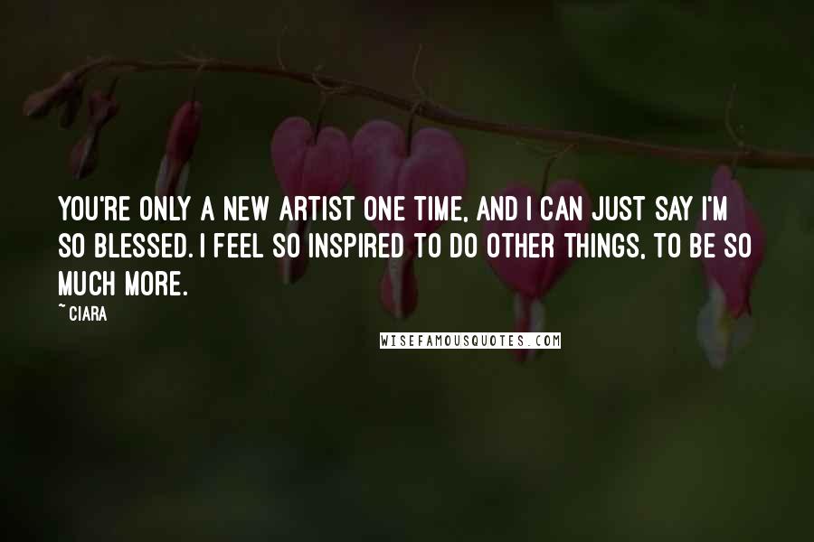 Ciara Quotes: You're only a new artist one time, and I can just say I'm so blessed. I feel so inspired to do other things, to be so much more.