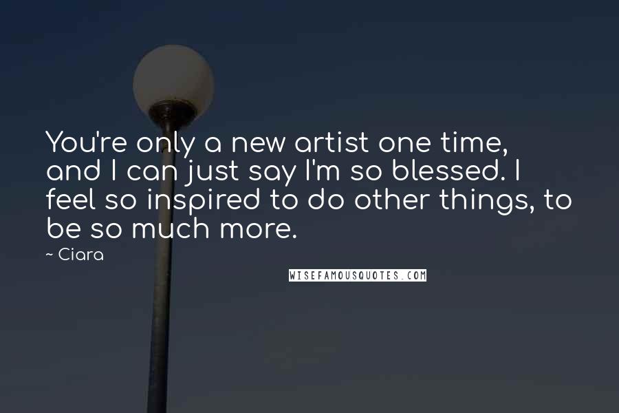 Ciara Quotes: You're only a new artist one time, and I can just say I'm so blessed. I feel so inspired to do other things, to be so much more.
