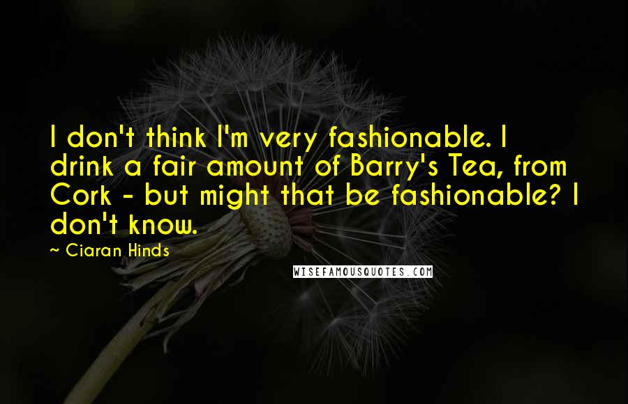 Ciaran Hinds Quotes: I don't think I'm very fashionable. I drink a fair amount of Barry's Tea, from Cork - but might that be fashionable? I don't know.