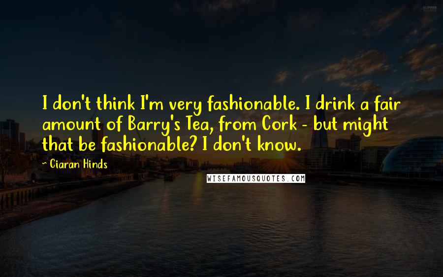 Ciaran Hinds Quotes: I don't think I'm very fashionable. I drink a fair amount of Barry's Tea, from Cork - but might that be fashionable? I don't know.