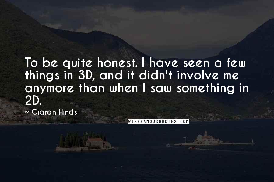 Ciaran Hinds Quotes: To be quite honest. I have seen a few things in 3D, and it didn't involve me anymore than when I saw something in 2D.