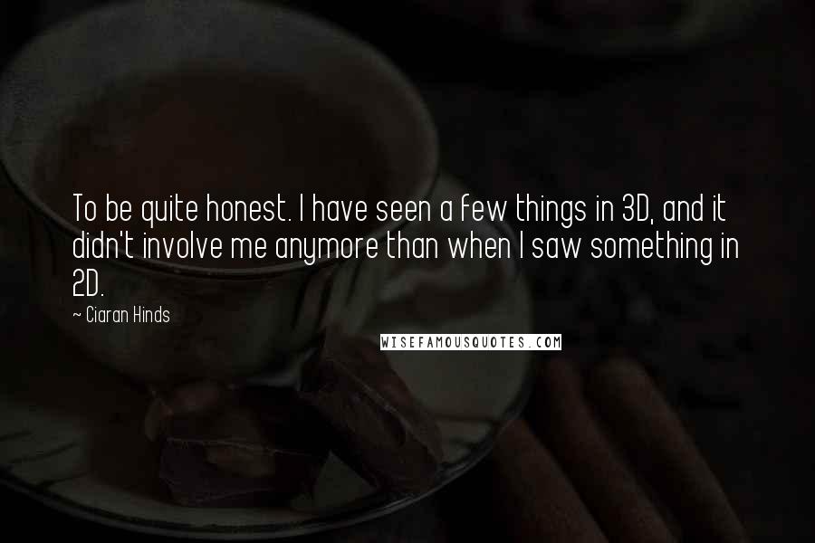 Ciaran Hinds Quotes: To be quite honest. I have seen a few things in 3D, and it didn't involve me anymore than when I saw something in 2D.