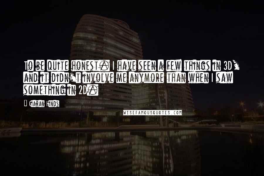 Ciaran Hinds Quotes: To be quite honest. I have seen a few things in 3D, and it didn't involve me anymore than when I saw something in 2D.