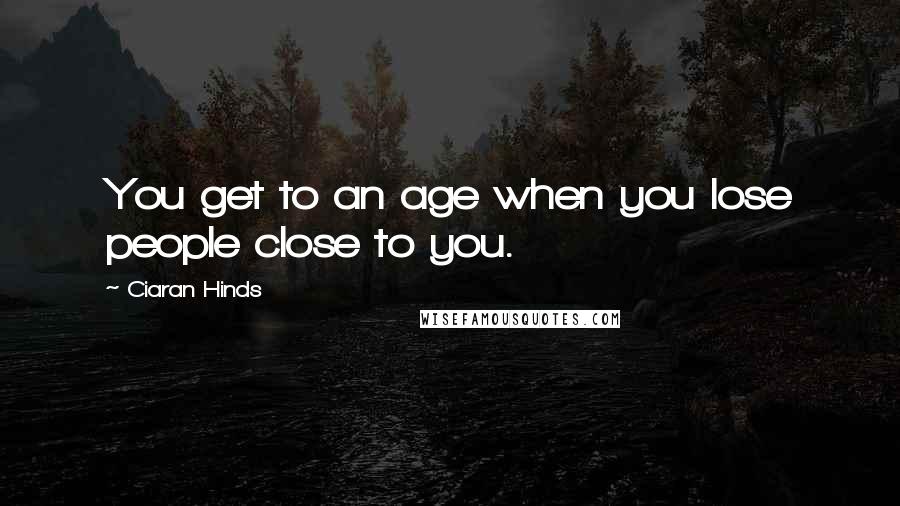 Ciaran Hinds Quotes: You get to an age when you lose people close to you.