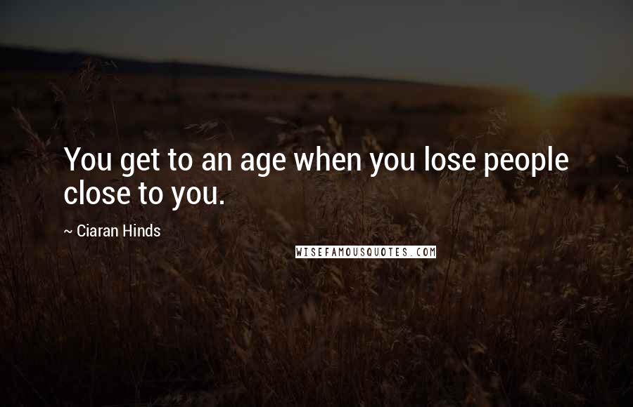 Ciaran Hinds Quotes: You get to an age when you lose people close to you.