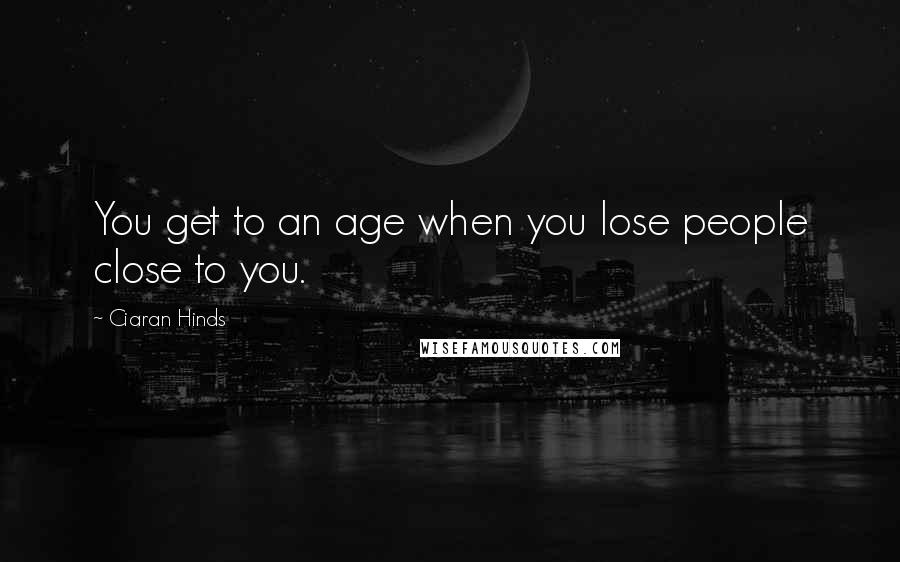 Ciaran Hinds Quotes: You get to an age when you lose people close to you.