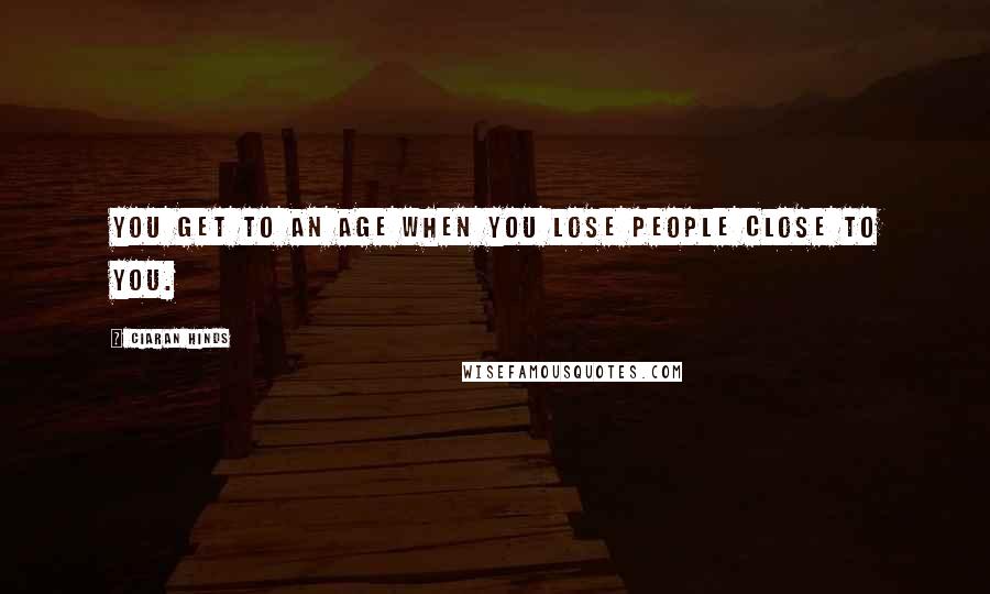 Ciaran Hinds Quotes: You get to an age when you lose people close to you.