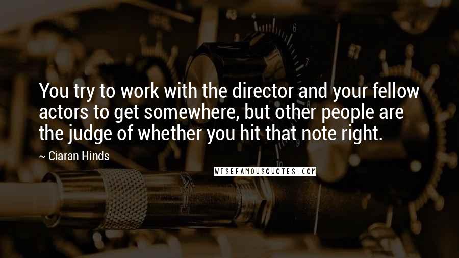 Ciaran Hinds Quotes: You try to work with the director and your fellow actors to get somewhere, but other people are the judge of whether you hit that note right.