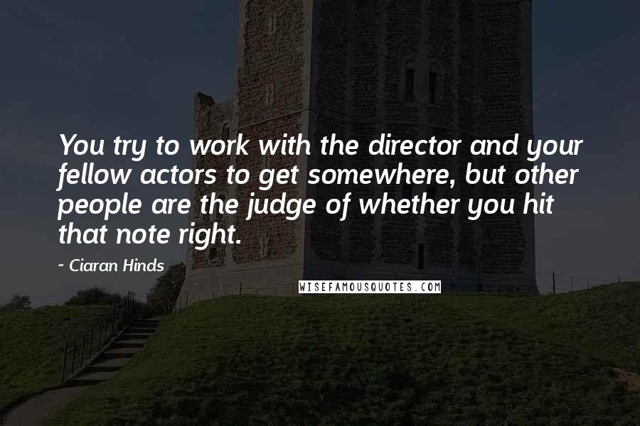 Ciaran Hinds Quotes: You try to work with the director and your fellow actors to get somewhere, but other people are the judge of whether you hit that note right.