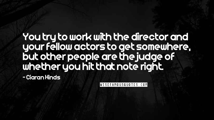 Ciaran Hinds Quotes: You try to work with the director and your fellow actors to get somewhere, but other people are the judge of whether you hit that note right.