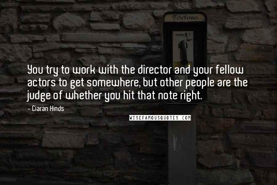 Ciaran Hinds Quotes: You try to work with the director and your fellow actors to get somewhere, but other people are the judge of whether you hit that note right.