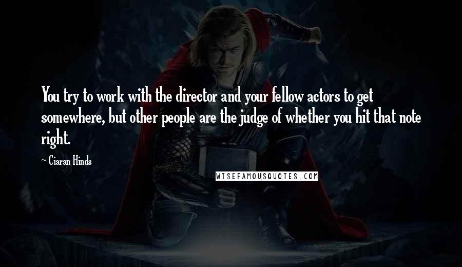 Ciaran Hinds Quotes: You try to work with the director and your fellow actors to get somewhere, but other people are the judge of whether you hit that note right.