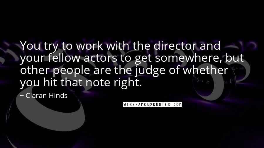 Ciaran Hinds Quotes: You try to work with the director and your fellow actors to get somewhere, but other people are the judge of whether you hit that note right.