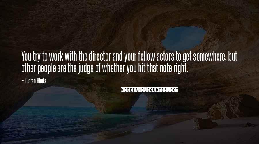 Ciaran Hinds Quotes: You try to work with the director and your fellow actors to get somewhere, but other people are the judge of whether you hit that note right.