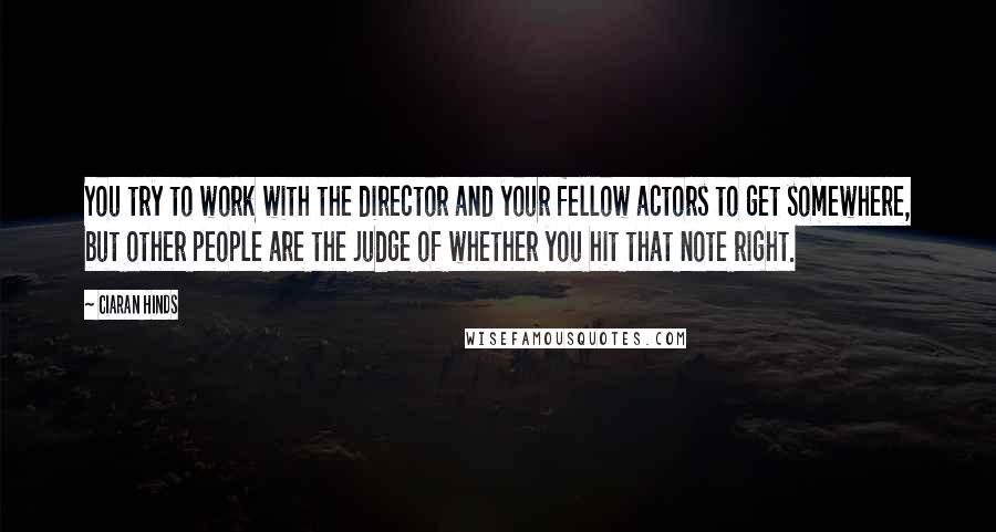 Ciaran Hinds Quotes: You try to work with the director and your fellow actors to get somewhere, but other people are the judge of whether you hit that note right.