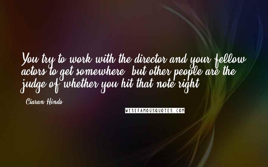 Ciaran Hinds Quotes: You try to work with the director and your fellow actors to get somewhere, but other people are the judge of whether you hit that note right.