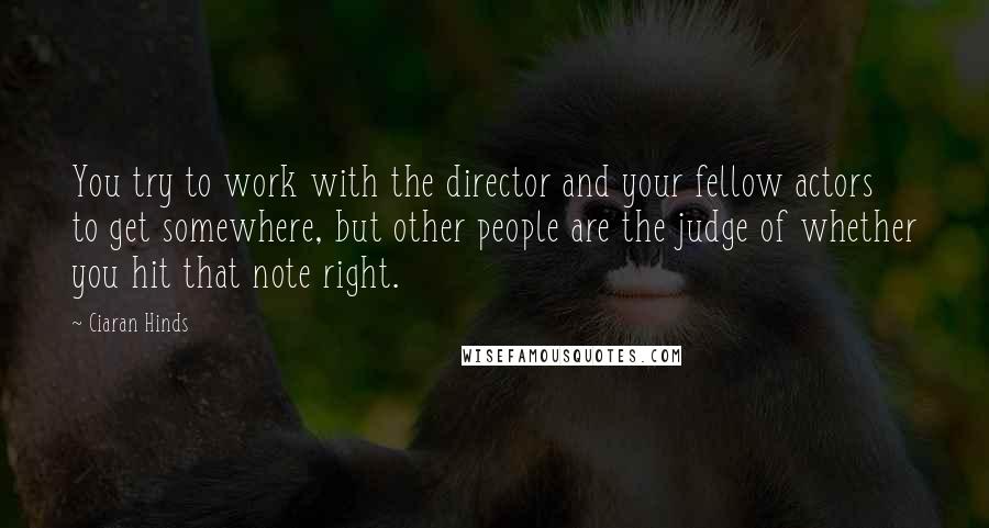 Ciaran Hinds Quotes: You try to work with the director and your fellow actors to get somewhere, but other people are the judge of whether you hit that note right.