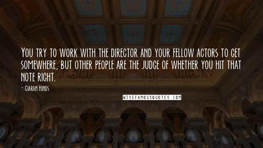 Ciaran Hinds Quotes: You try to work with the director and your fellow actors to get somewhere, but other people are the judge of whether you hit that note right.