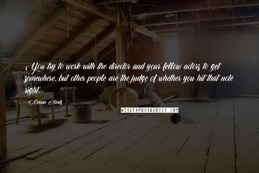 Ciaran Hinds Quotes: You try to work with the director and your fellow actors to get somewhere, but other people are the judge of whether you hit that note right.
