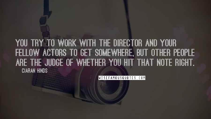 Ciaran Hinds Quotes: You try to work with the director and your fellow actors to get somewhere, but other people are the judge of whether you hit that note right.