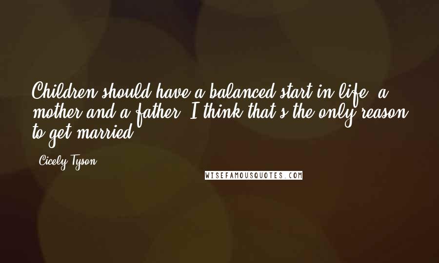 Cicely Tyson Quotes: Children should have a balanced start in life: a mother and a father. I think that's the only reason to get married.