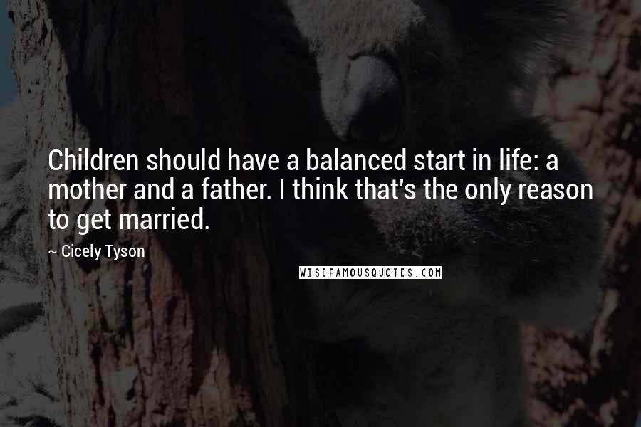 Cicely Tyson Quotes: Children should have a balanced start in life: a mother and a father. I think that's the only reason to get married.