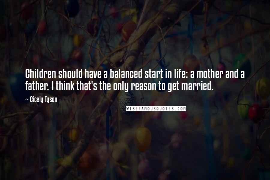 Cicely Tyson Quotes: Children should have a balanced start in life: a mother and a father. I think that's the only reason to get married.