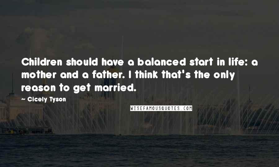 Cicely Tyson Quotes: Children should have a balanced start in life: a mother and a father. I think that's the only reason to get married.