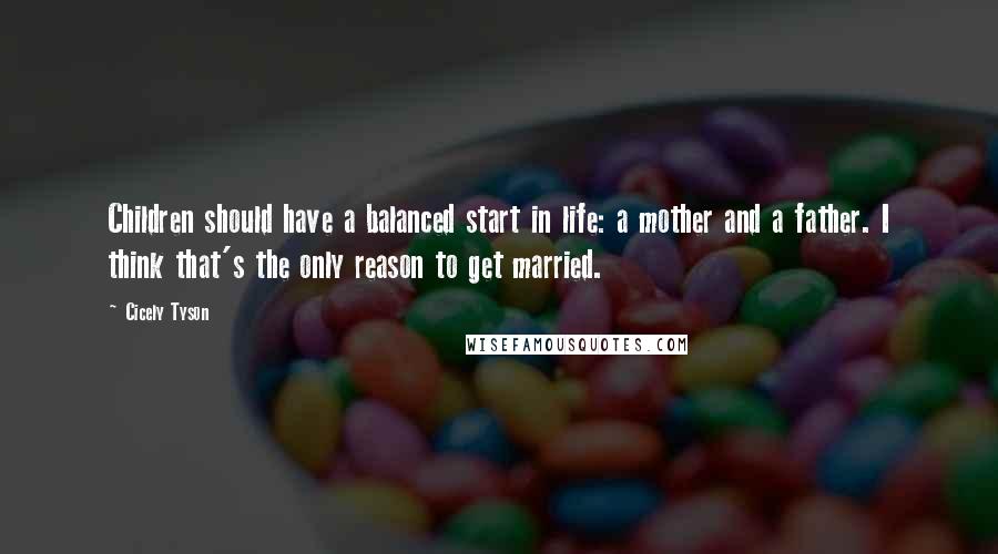 Cicely Tyson Quotes: Children should have a balanced start in life: a mother and a father. I think that's the only reason to get married.