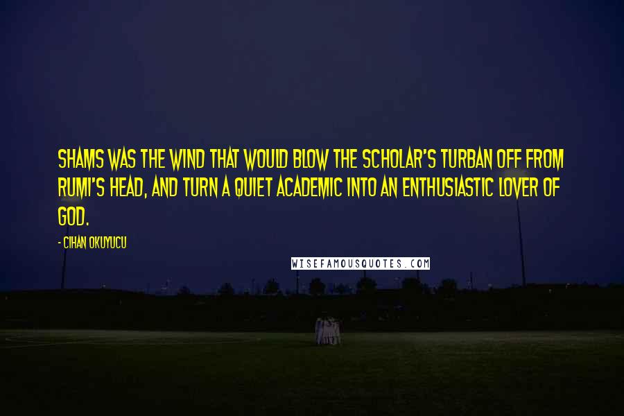 Cihan Okuyucu Quotes: Shams was the wind that would blow the scholar's turban off from Rumi's head, and turn a quiet academic into an enthusiastic lover of God.