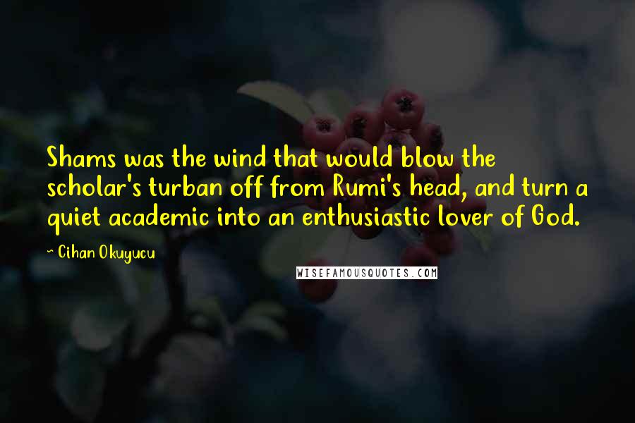 Cihan Okuyucu Quotes: Shams was the wind that would blow the scholar's turban off from Rumi's head, and turn a quiet academic into an enthusiastic lover of God.