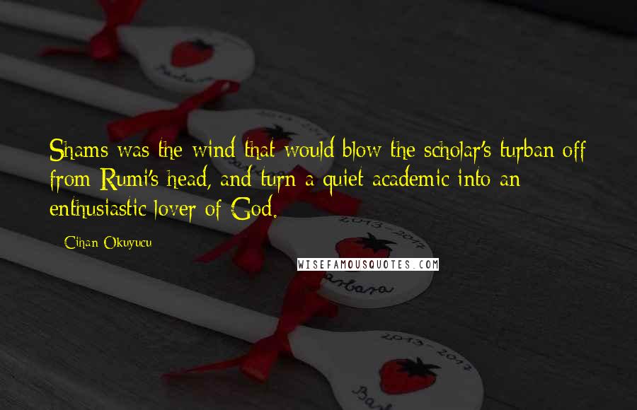 Cihan Okuyucu Quotes: Shams was the wind that would blow the scholar's turban off from Rumi's head, and turn a quiet academic into an enthusiastic lover of God.