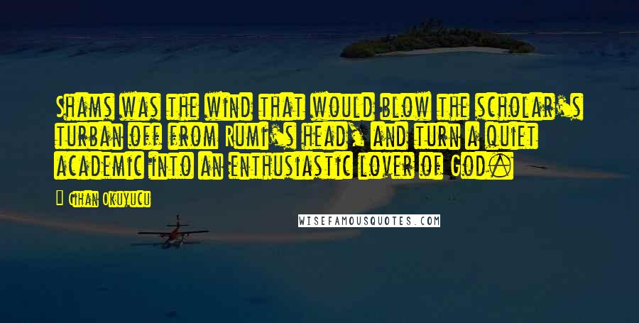 Cihan Okuyucu Quotes: Shams was the wind that would blow the scholar's turban off from Rumi's head, and turn a quiet academic into an enthusiastic lover of God.