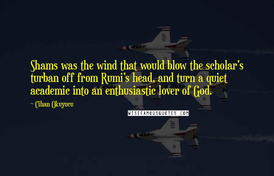 Cihan Okuyucu Quotes: Shams was the wind that would blow the scholar's turban off from Rumi's head, and turn a quiet academic into an enthusiastic lover of God.