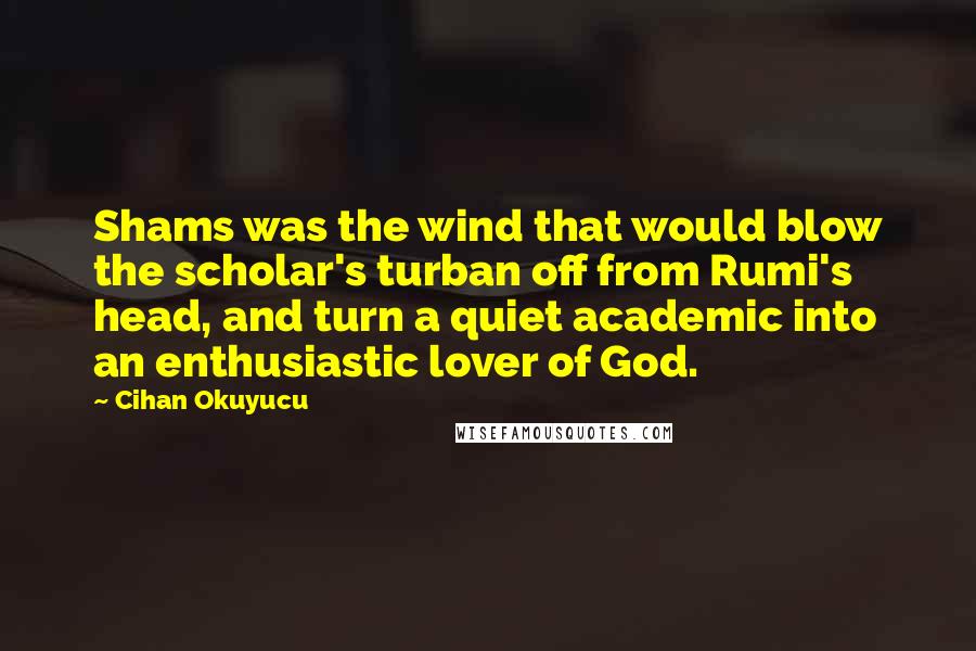 Cihan Okuyucu Quotes: Shams was the wind that would blow the scholar's turban off from Rumi's head, and turn a quiet academic into an enthusiastic lover of God.