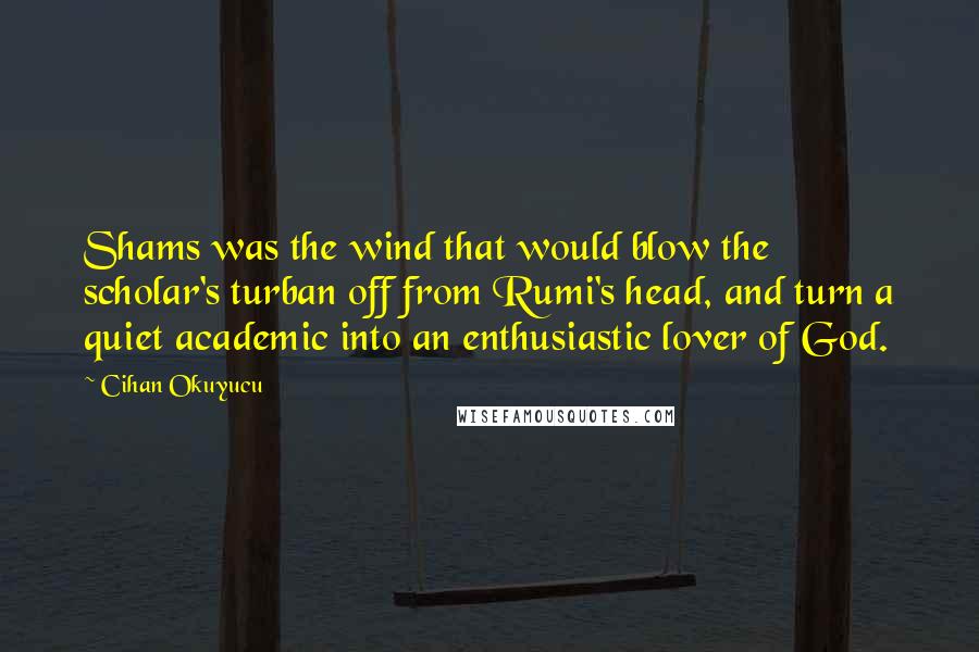 Cihan Okuyucu Quotes: Shams was the wind that would blow the scholar's turban off from Rumi's head, and turn a quiet academic into an enthusiastic lover of God.