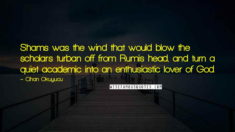 Cihan Okuyucu Quotes: Shams was the wind that would blow the scholar's turban off from Rumi's head, and turn a quiet academic into an enthusiastic lover of God.