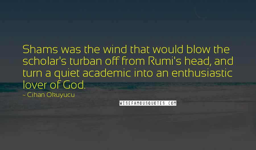 Cihan Okuyucu Quotes: Shams was the wind that would blow the scholar's turban off from Rumi's head, and turn a quiet academic into an enthusiastic lover of God.