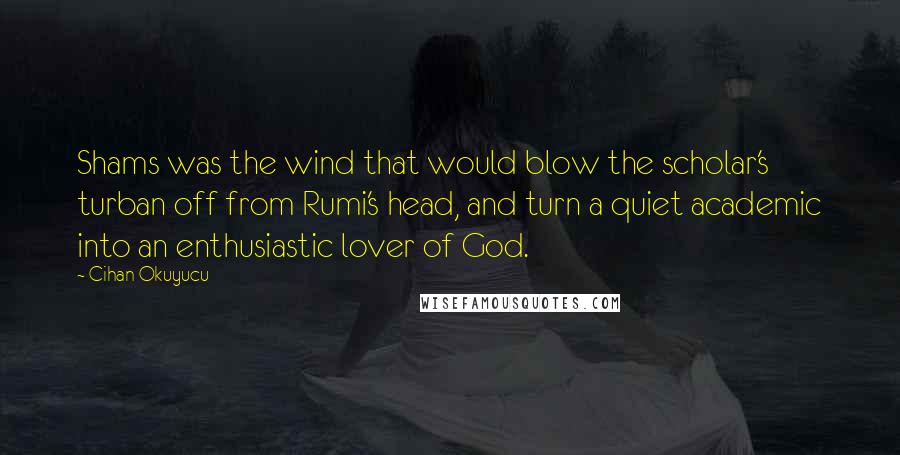 Cihan Okuyucu Quotes: Shams was the wind that would blow the scholar's turban off from Rumi's head, and turn a quiet academic into an enthusiastic lover of God.