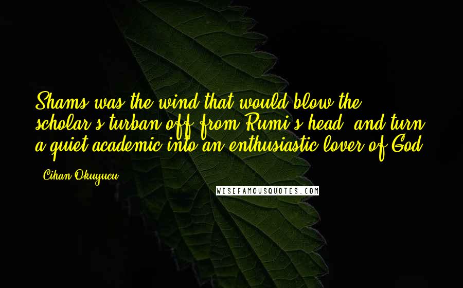 Cihan Okuyucu Quotes: Shams was the wind that would blow the scholar's turban off from Rumi's head, and turn a quiet academic into an enthusiastic lover of God.