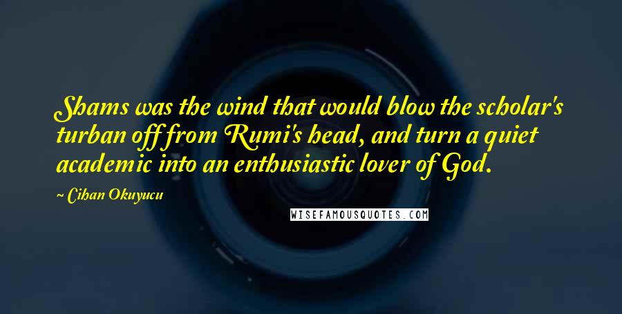 Cihan Okuyucu Quotes: Shams was the wind that would blow the scholar's turban off from Rumi's head, and turn a quiet academic into an enthusiastic lover of God.