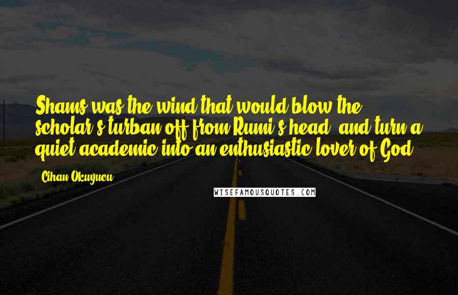 Cihan Okuyucu Quotes: Shams was the wind that would blow the scholar's turban off from Rumi's head, and turn a quiet academic into an enthusiastic lover of God.