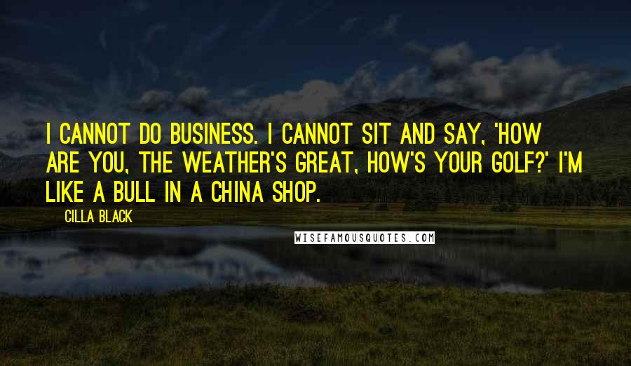 Cilla Black Quotes: I cannot do business. I cannot sit and say, 'How are you, the weather's great, how's your golf?' I'm like a bull in a china shop.