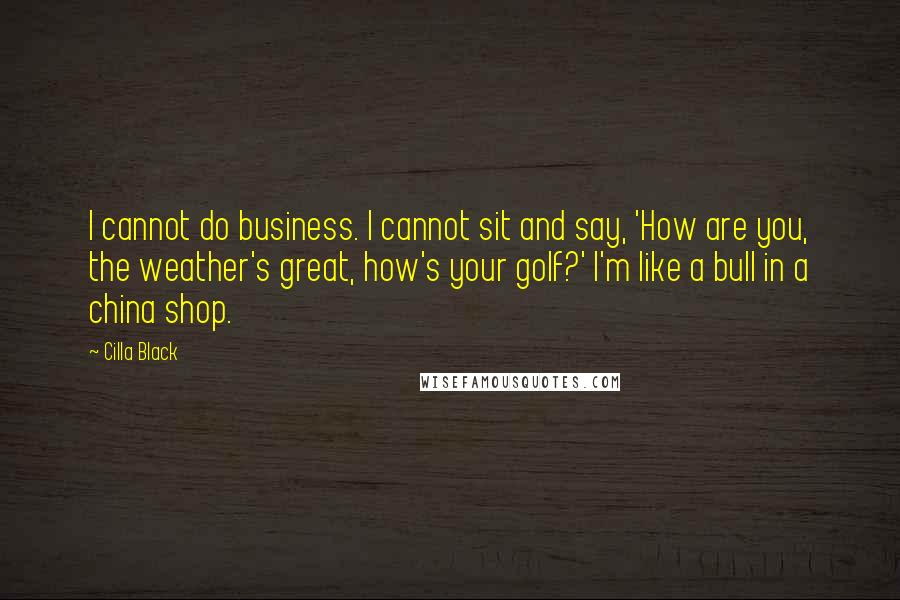 Cilla Black Quotes: I cannot do business. I cannot sit and say, 'How are you, the weather's great, how's your golf?' I'm like a bull in a china shop.