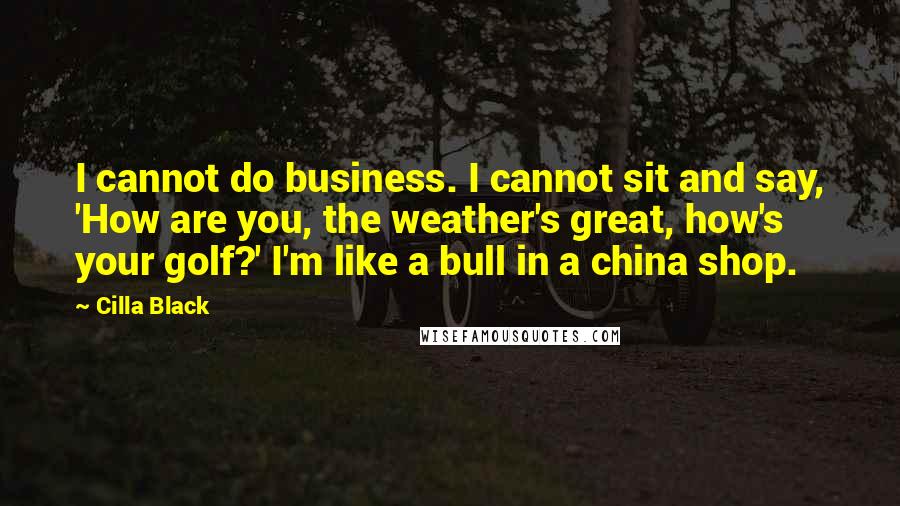 Cilla Black Quotes: I cannot do business. I cannot sit and say, 'How are you, the weather's great, how's your golf?' I'm like a bull in a china shop.